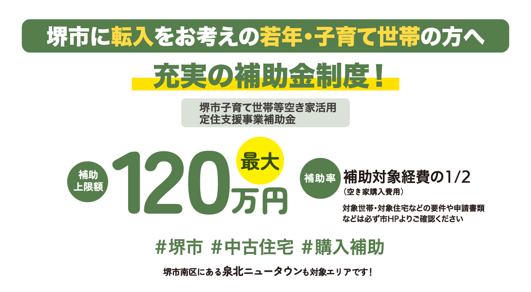 堺市に転入をお考えの若年・子育て世帯の方へ充実の補助金制度！堺市子育て世帯等空き家活用
定住支援事業補助金 補助上限額最大120万円 補助率補助対象経費の1/2